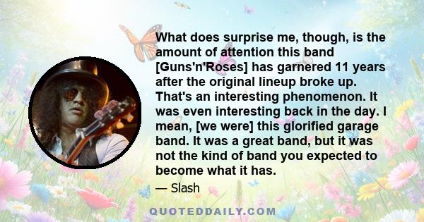 What does surprise me, though, is the amount of attention this band [Guns'n'Roses] has garnered 11 years after the original lineup broke up. That's an interesting phenomenon. It was even interesting back in the day. I