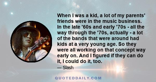 When I was a kid, a lot of my parents' friends were in the music business. In the late '60s and early '70s - all the way through the '70s, actually - a lot of the bands that were around had kids at a very young age. So