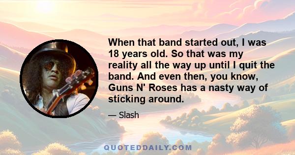 When that band started out, I was 18 years old. So that was my reality all the way up until I quit the band. And even then, you know, Guns N' Roses has a nasty way of sticking around.