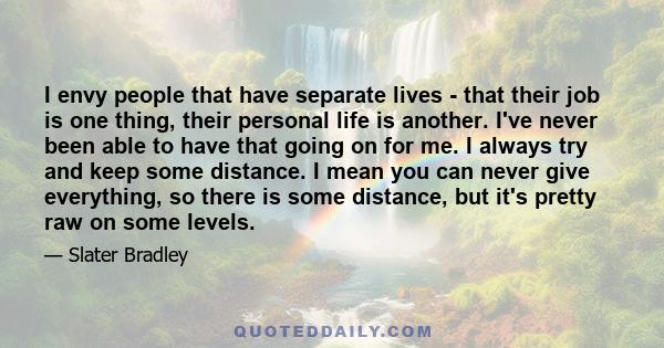 I envy people that have separate lives - that their job is one thing, their personal life is another. I've never been able to have that going on for me. I always try and keep some distance. I mean you can never give