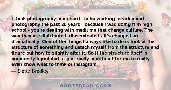 I think photography is so hard. To be working in video and photography the past 20 years - because I was doing it in high school - you're dealing with mediums that change culture. The way they are distributed,