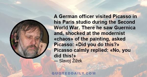 A German officer visited Picasso in his Paris studio during the Second World War. There he saw Guernica and, shocked at the modernist «chaos» of the painting, asked Picasso: «Did you do this?» Picasso calmly replied: