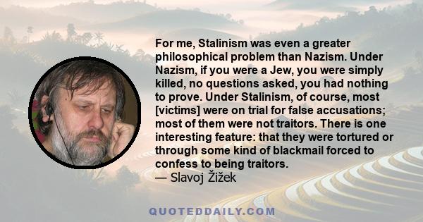 For me, Stalinism was even a greater philosophical problem than Nazism. Under Nazism, if you were a Jew, you were simply killed, no questions asked, you had nothing to prove. Under Stalinism, of course, most [victims]