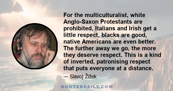 For the multiculturalist, white Anglo-Saxon Protestants are prohibited, Italians and Irish get a little respect, blacks are good, native Americans are even better. The further away we go, the more they deserve respect.