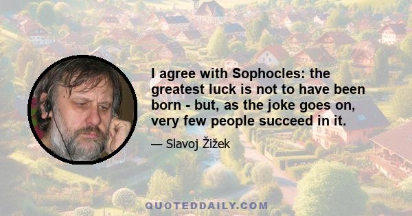 I agree with Sophocles: the greatest luck is not to have been born - but, as the joke goes on, very few people succeed in it.