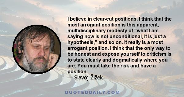 I believe in clear-cut positions. I think that the most arrogant position is this apparent, multidisciplinary modesty of what I am saying now is not unconditional, it is just a hypothesis, and so on. It really is a most 