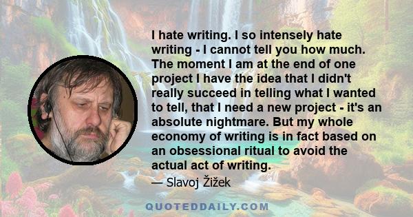 I hate writing. I so intensely hate writing - I cannot tell you how much. The moment I am at the end of one project I have the idea that I didn't really succeed in telling what I wanted to tell, that I need a new