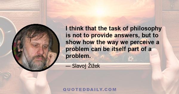 I think that the task of philosophy is not to provide answers, but to show how the way we perceive a problem can be itself part of a problem.