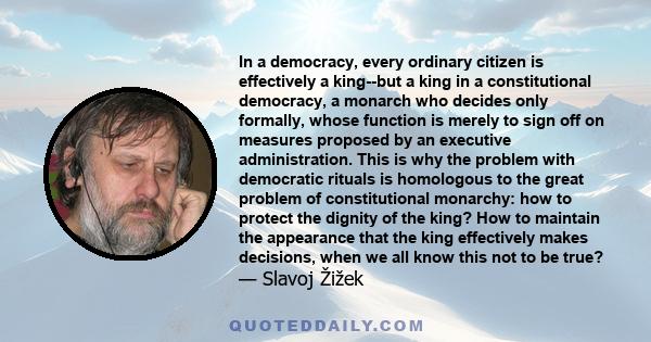 In a democracy, every ordinary citizen is effectively a king--but a king in a constitutional democracy, a monarch who decides only formally, whose function is merely to sign off on measures proposed by an executive