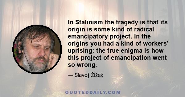 In Stalinism the tragedy is that its origin is some kind of radical emancipatory project. In the origins you had a kind of workers' uprising; the true enigma is how this project of emancipation went so wrong.