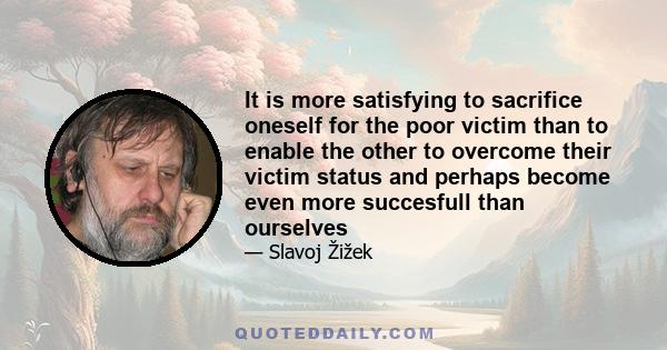 It is more satisfying to sacrifice oneself for the poor victim than to enable the other to overcome their victim status and perhaps become even more succesfull than ourselves