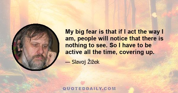 My big fear is that if I act the way I am, people will notice that there is nothing to see. So I have to be active all the time, covering up.