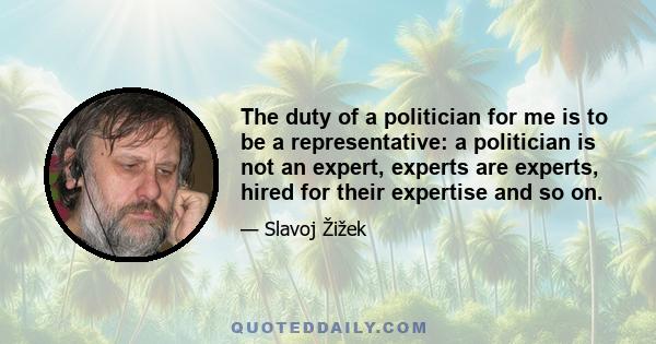 The duty of a politician for me is to be a representative: a politician is not an expert, experts are experts, hired for their expertise and so on.