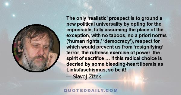 The only ‘realistic’ prospect is to ground a new political universality by opting for the impossible, fully assuming the place of the exception, with no taboos, no a priori norms (‘human rights,’ ‘democracy’), respect