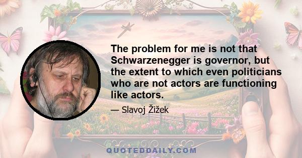 The problem for me is not that Schwarzenegger is governor, but the extent to which even politicians who are not actors are functioning like actors.