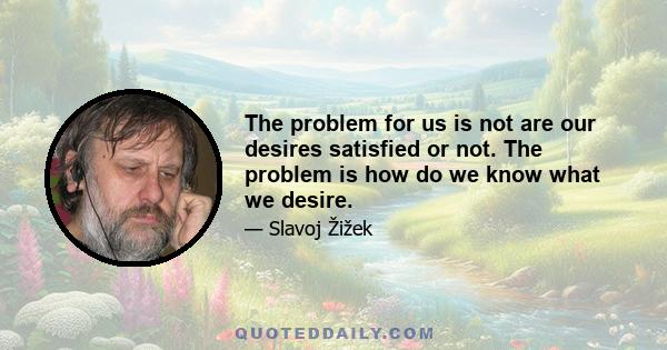 The problem for us is not are our desires satisfied or not. The problem is how do we know what we desire.