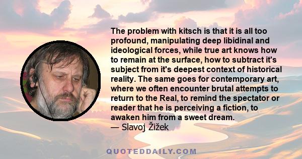 The problem with kitsch is that it is all too profound, manipulating deep libidinal and ideological forces, while true art knows how to remain at the surface, how to subtract it's subject from it's deepest context of