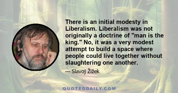 There is an initial modesty in Liberalism. Liberalism was not originally a doctrine of man is the king. No, it was a very modest attempt to build a space where people could live together without slaughtering one another.