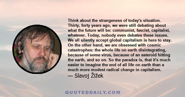 Think about the strangeness of today's situation. Thirty, forty years ago, we were still debating about what the future will be: communist, fascist, capitalist, whatever. Today, nobody even debates these issues. We all