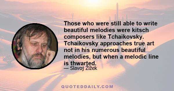 Those who were still able to write beautiful melodies were kitsch composers like Tchaikovsky. Tchaikovsky approaches true art not in his numerous beautiful melodies, but when a melodic line is thwarted.