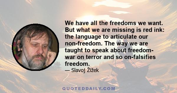 We have all the freedoms we want. But what we are missing is red ink: the language to articulate our non-freedom. The way we are taught to speak about freedom- war on terror and so on-falsifies freedom.