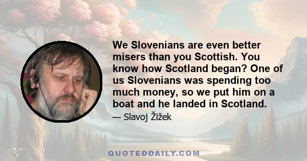 We Slovenians are even better misers than you Scottish. You know how Scotland began? One of us Slovenians was spending too much money, so we put him on a boat and he landed in Scotland.