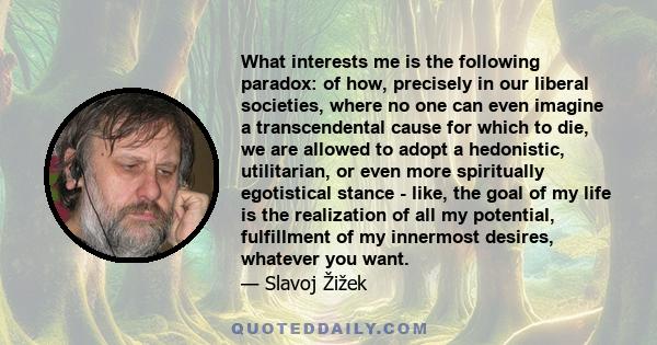 What interests me is the following paradox: of how, precisely in our liberal societies, where no one can even imagine a transcendental cause for which to die, we are allowed to adopt a hedonistic, utilitarian, or even