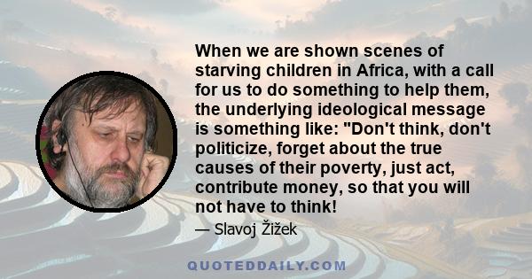 When we are shown scenes of starving children in Africa, with a call for us to do something to help them, the underlying ideological message is something like: Don't think, don't politicize, forget about the true causes 