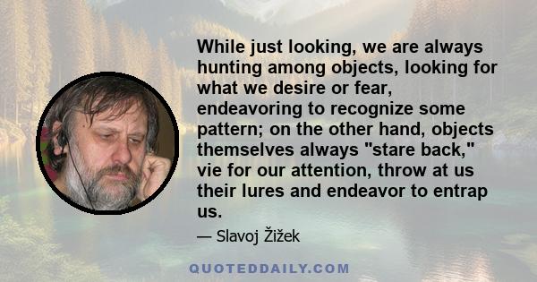 While just looking, we are always hunting among objects, looking for what we desire or fear, endeavoring to recognize some pattern; on the other hand, objects themselves always stare back, vie for our attention, throw