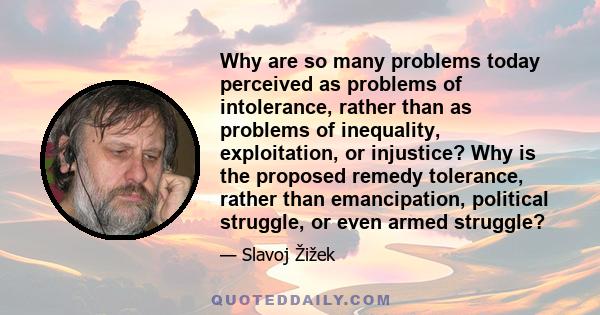 Why are so many problems today perceived as problems of intolerance, rather than as problems of inequality, exploitation, or injustice? Why is the proposed remedy tolerance, rather than emancipation, political struggle, 