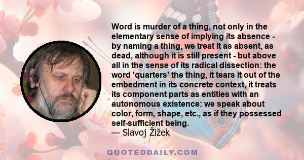 Word is murder of a thing, not only in the elementary sense of implying its absence - by naming a thing, we treat it as absent, as dead, although it is still present - but above all in the sense of its radical