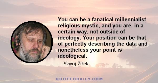 You can be a fanatical millennialist religious mystic, and you are, in a certain way, not outside of ideology. Your position can be that of perfectly describing the data and nonetheless your point is ideological.