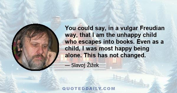 You could say, in a vulgar Freudian way, that I am the unhappy child who escapes into books. Even as a child, I was most happy being alone. This has not changed.