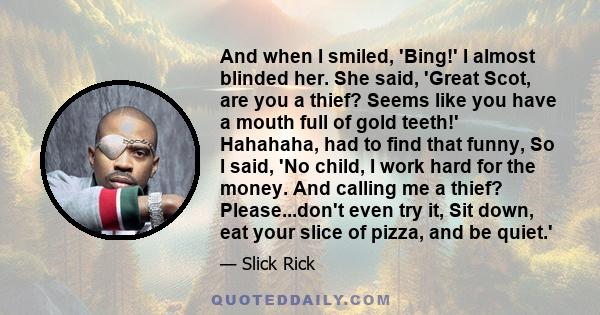 And when I smiled, 'Bing!' I almost blinded her. She said, 'Great Scot, are you a thief? Seems like you have a mouth full of gold teeth!' Hahahaha, had to find that funny, So I said, 'No child, I work hard for the