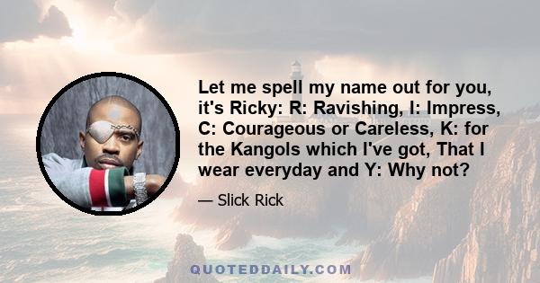 Let me spell my name out for you, it's Ricky: R: Ravishing, I: Impress, C: Courageous or Careless, K: for the Kangols which I've got, That I wear everyday and Y: Why not?