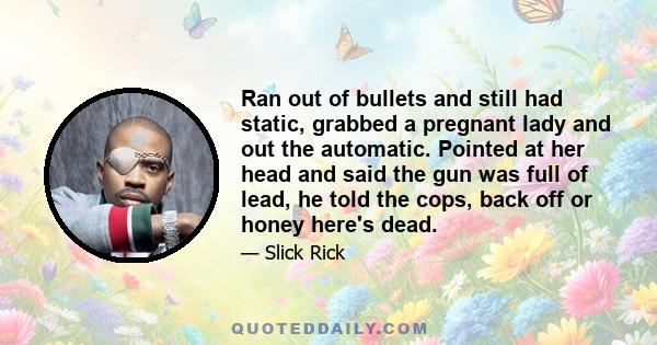 Ran out of bullets and still had static, grabbed a pregnant lady and out the automatic. Pointed at her head and said the gun was full of lead, he told the cops, back off or honey here's dead.