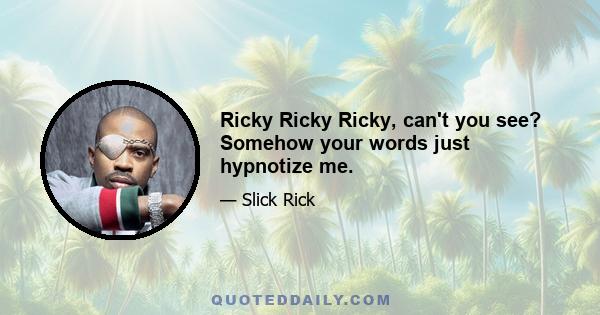 Ricky Ricky Ricky, can't you see? Somehow your words just hypnotize me.