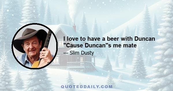 I love to have a beer with Duncan Cause Duncans me mate