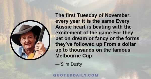 The first Tuesday of November, every year it is the same Every Aussie heart is beating with the excitement of the game For they bet on dream or fancy or the forms they've followed up From a dollar up to thousands on the 