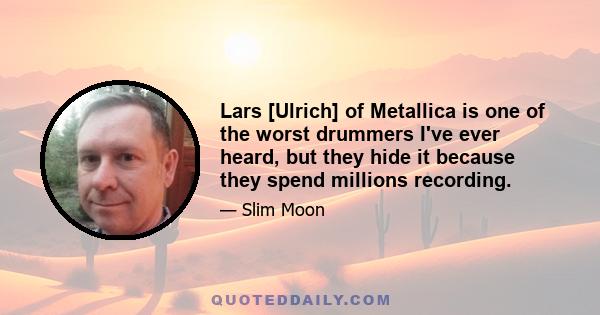 Lars [Ulrich] of Metallica is one of the worst drummers I've ever heard, but they hide it because they spend millions recording.