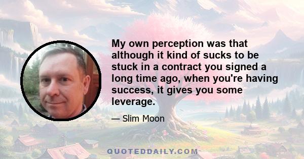 My own perception was that although it kind of sucks to be stuck in a contract you signed a long time ago, when you're having success, it gives you some leverage.