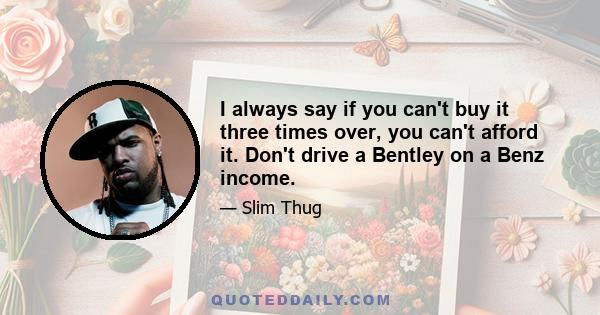 I always say if you can't buy it three times over, you can't afford it. Don't drive a Bentley on a Benz income.