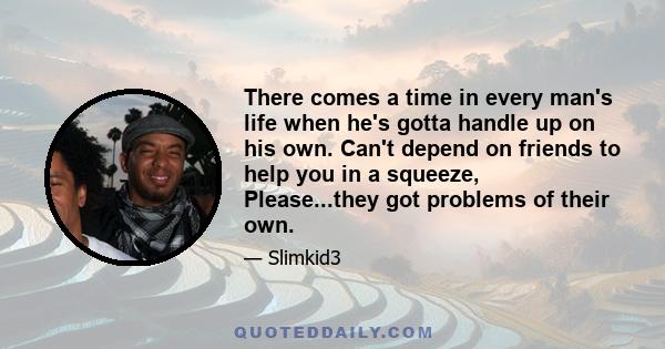 There comes a time in every man's life when he's gotta handle up on his own. Can't depend on friends to help you in a squeeze, Please...they got problems of their own.