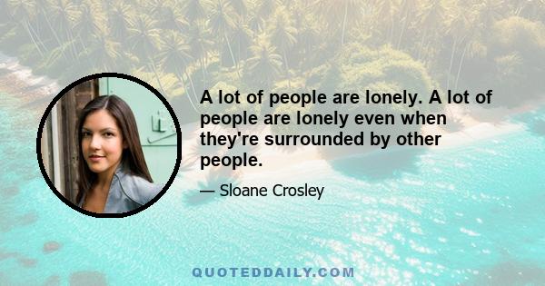 A lot of people are lonely. A lot of people are lonely even when they're surrounded by other people.