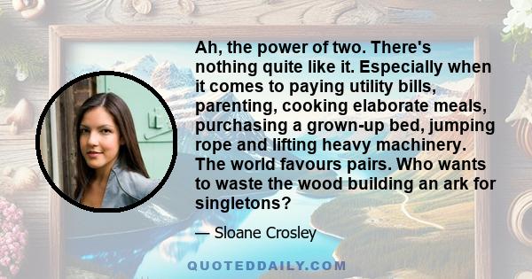 Ah, the power of two. There's nothing quite like it. Especially when it comes to paying utility bills, parenting, cooking elaborate meals, purchasing a grown-up bed, jumping rope and lifting heavy machinery. The world