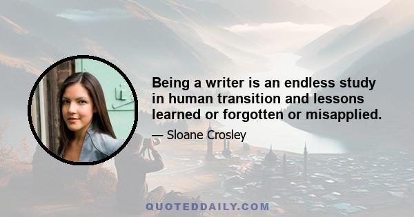 Being a writer is an endless study in human transition and lessons learned or forgotten or misapplied.