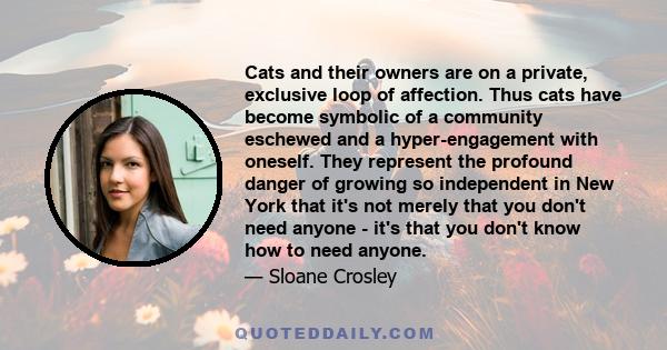 Cats and their owners are on a private, exclusive loop of affection. Thus cats have become symbolic of a community eschewed and a hyper-engagement with oneself. They represent the profound danger of growing so