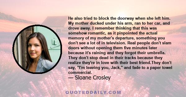 He also tried to block the doorway when she left him. My mother ducked under his arm, ran to her car, and drove away. I remember thinking that this was somehow romantic, as it pinpointed the actual memory of my mother's 