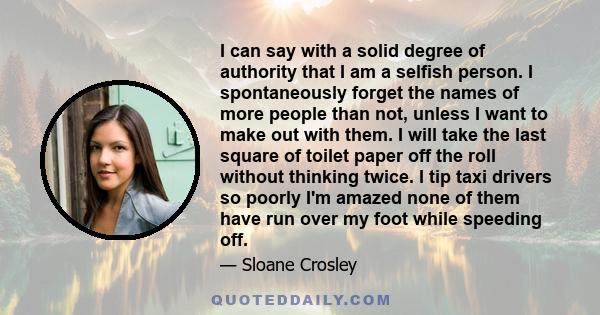 I can say with a solid degree of authority that I am a selfish person. I spontaneously forget the names of more people than not, unless I want to make out with them. I will take the last square of toilet paper off the