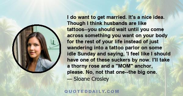 I do want to get married. It's a nice idea. Though I think husbands are like tattoos--you should wait until you come across something you want on your body for the rest of your life instead of just wandering into a